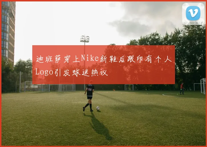 迪班萨穿上Nike新鞋后跟印有个人Logo引发球迷热议