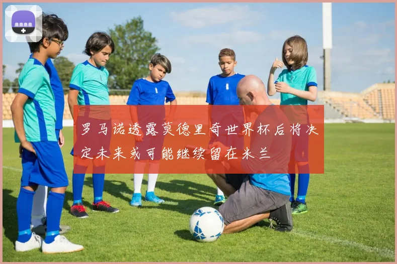 罗马诺透露莫德里奇世界杯后将决定未来或可能继续留在米兰