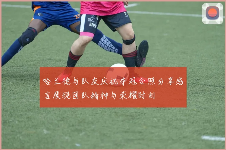 哈兰德与队友庆祝夺冠合照分享感言展现团队精神与荣耀时刻