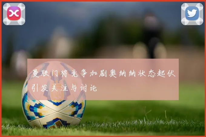 曼联门将竞争加剧奥纳纳状态起伏引发关注与讨论
