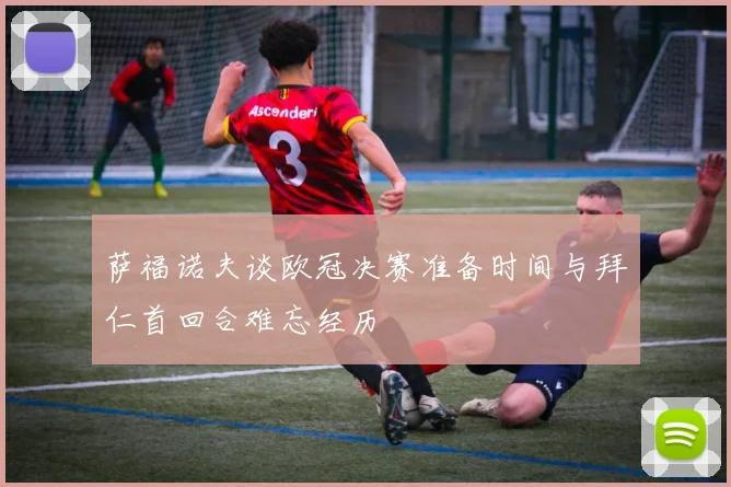 萨福诺夫谈欧冠决赛准备时间与拜仁首回合难忘经历