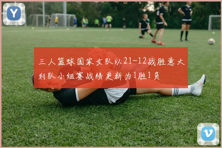 三人篮球国家女队以21-12战胜意大利队小组赛战绩更新为1胜1负
