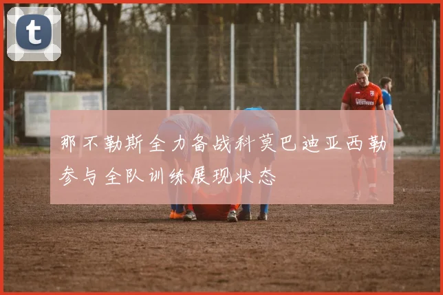 那不勒斯全力备战科莫巴迪亚西勒参与全队训练展现状态
