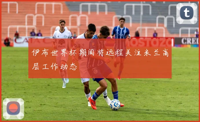 伊布世界杯期间将远程关注米兰高层工作动态