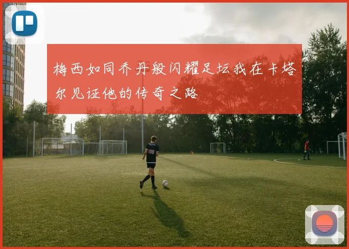 梅西如同乔丹般闪耀足坛我在卡塔尔见证他的传奇之路