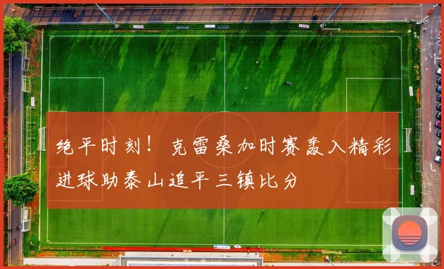 绝平时刻！克雷桑加时赛轰入精彩进球助泰山追平三镇比分
