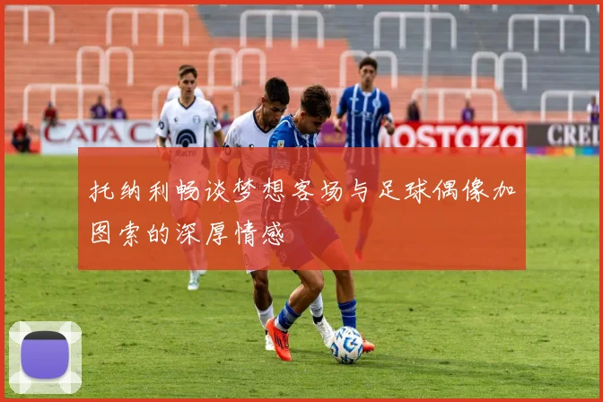 托纳利畅谈梦想客场与足球偶像加图索的深厚情感