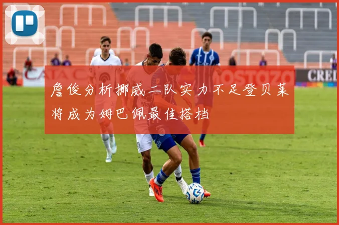 詹俊分析挪威二队实力不足登贝莱将成为姆巴佩最佳搭档