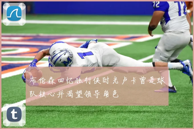 布伦森回忆独行侠时光卢卡曾是球队核心并渴望领导角色