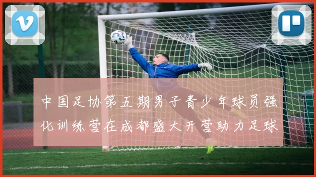 中国足协第五期男子青少年球员强化训练营在成都盛大开营助力足球未来发展