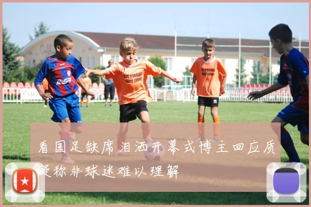看国足缺席泪洒开幕式博主回应质疑称非球迷难以理解