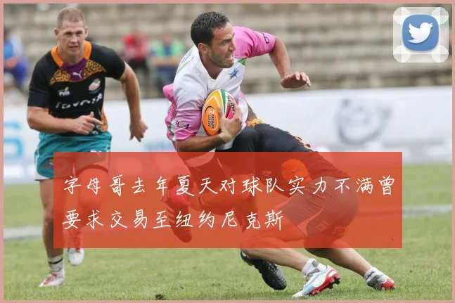 字母哥去年夏天对球队实力不满曾要求交易至纽约尼克斯