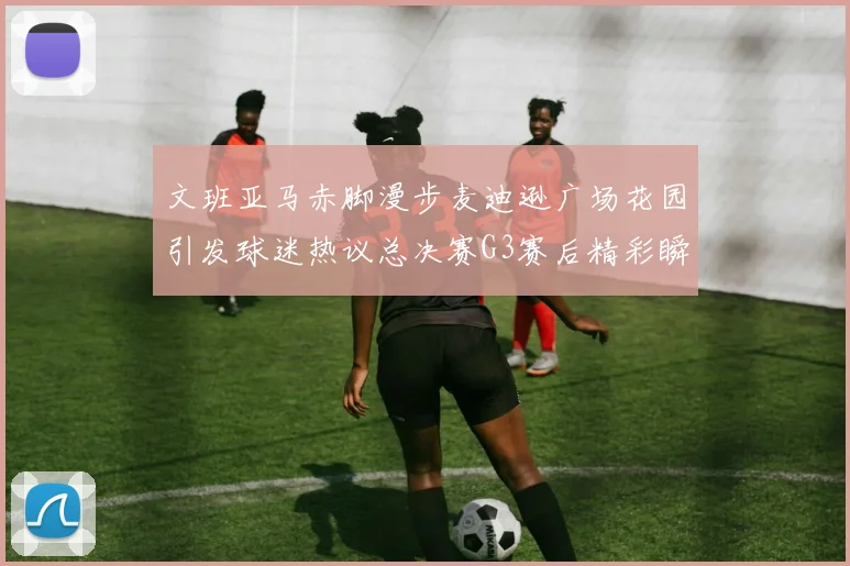 文班亚马赤脚漫步麦迪逊广场花园引发球迷热议总决赛G3赛后精彩瞬间