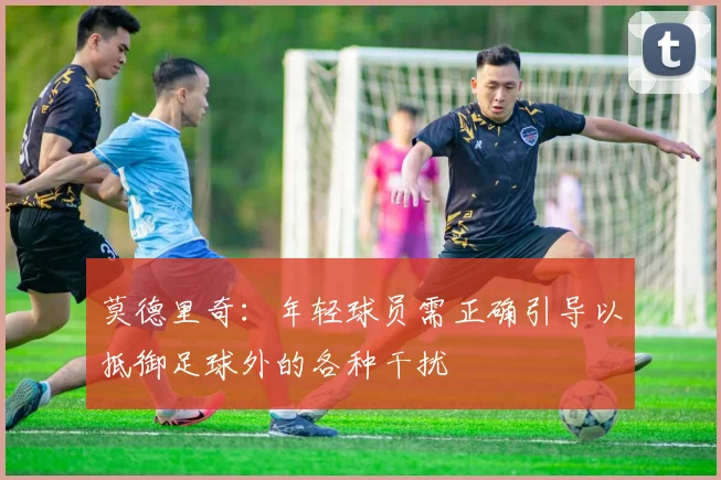 莫德里奇：年轻球员需正确引导以抵御足球外的各种干扰