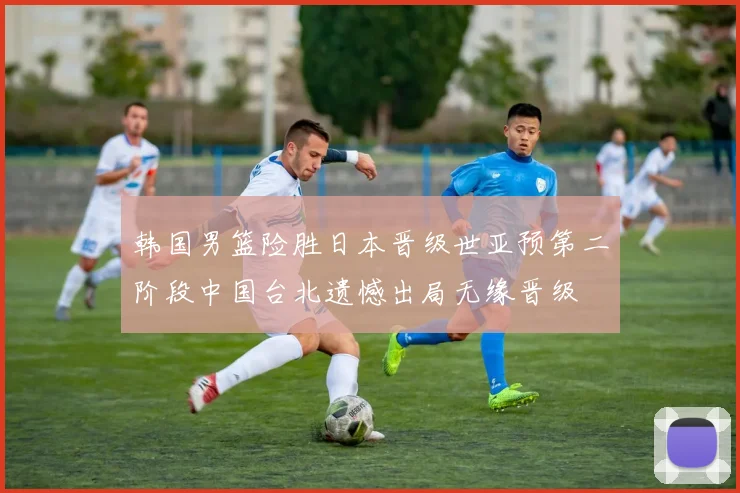 韩国男篮险胜日本晋级世亚预第二阶段中国台北遗憾出局无缘晋级