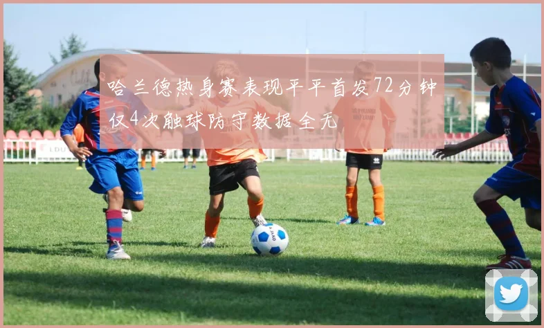 哈兰德热身赛表现平平首发72分钟仅4次触球防守数据全无