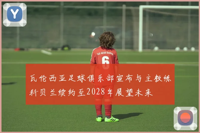 瓦伦西亚足球俱乐部宣布与主教练科贝兰续约至2028年展望未来
