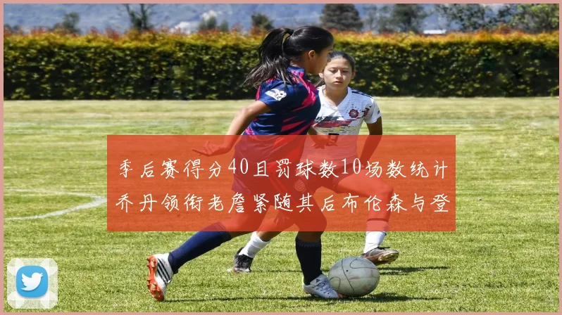 季后赛得分40且罚球数10场数统计乔丹领衔老詹紧随其后布伦森与登库并肩奋战