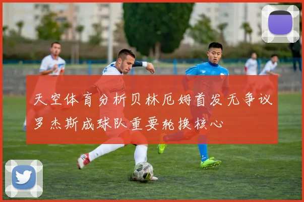 天空体育分析贝林厄姆首发无争议罗杰斯成球队重要轮换核心