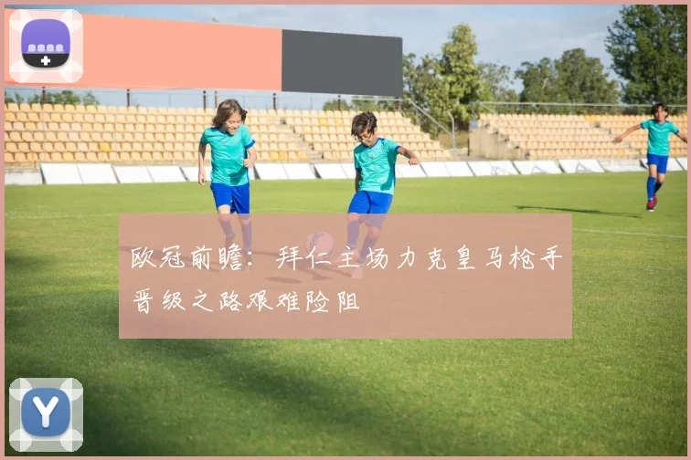 欧冠前瞻：拜仁主场力克皇马枪手晋级之路艰难险阻