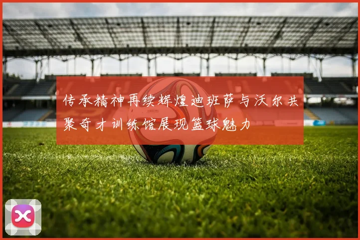 传承精神再续辉煌迪班萨与沃尔共聚奇才训练馆展现篮球魅力