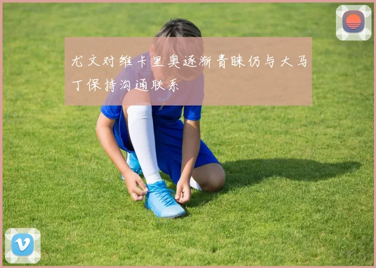 尤文对维卡里奥逐渐青睐仍与大马丁保持沟通联系