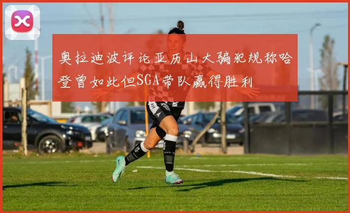 奥拉迪波评论亚历山大骗犯规称哈登曾如此但SGA带队赢得胜利