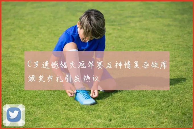 C罗遗憾错失冠军赛后神情复杂缺席颁奖典礼引发热议