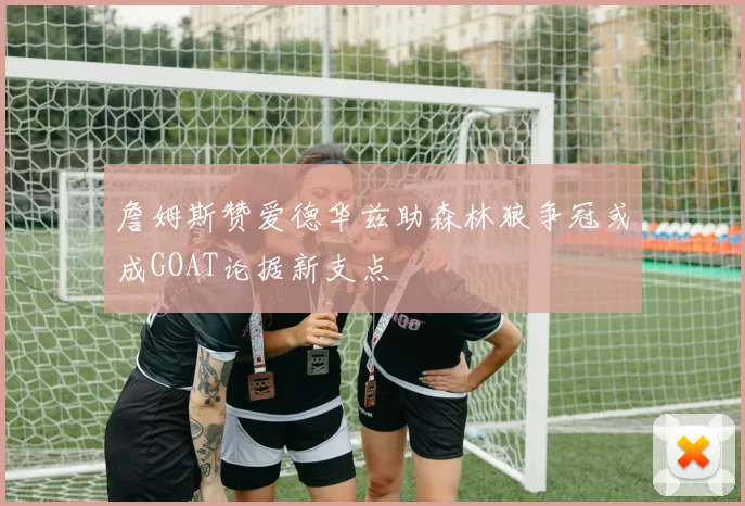 詹姆斯赞爱德华兹助森林狼争冠或成GOAT论据新支点