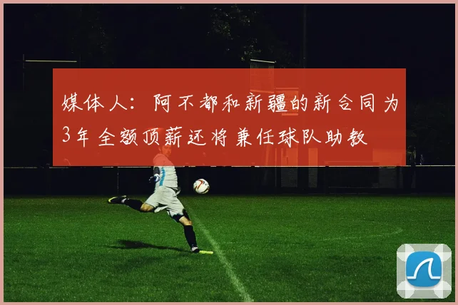 媒体人：阿不都和新疆的新合同为3年全额顶薪还将兼任球队助教